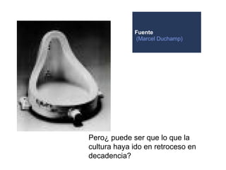 Fuente
             (Marcel Duchamp)




Pero¿ puede ser que lo que la
cultura haya ido en retroceso en
decadencia?
 