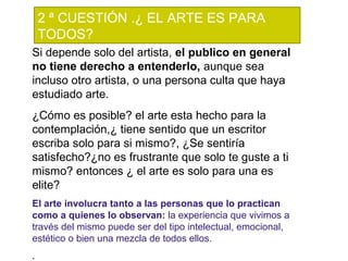 2 ª CUESTIÓN .¿ EL ARTE ES PARA
    TODOS?
Si depende solo del artista, el publico en general
no tiene derecho a entenderlo, aunque sea
incluso otro artista, o una persona culta que haya
estudiado arte.
¿Cómo es posible? el arte esta hecho para la
contemplación,¿ tiene sentido que un escritor
escriba solo para si mismo?, ¿Se sentiría
satisfecho?¿no es frustrante que solo te guste a ti
mismo? entonces ¿ el arte es solo para una es
elite?
El arte involucra tanto a las personas que lo practican
como a quienes lo observan: la experiencia que vivimos a
través del mismo puede ser del tipo intelectual, emocional,
estético o bien una mezcla de todos ellos.
.
 
