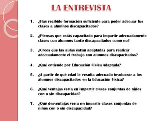 1.

¿Has recibido formación suficiente para poder adecuar tus
clases a alumnos discapacitados?

2.

¿Piensas que estás capacitado para impartir adecuadamente
clases con alumnos tanto discapacitados como no?

3.

¿Crees que las aulas están adaptadas para realizar
adecuadamente el trabajo con alumnos discapacitados?

4.

¿Qué entiende por Educación Física Adaptada?

5.

¿A partir de qué edad le resulta adecuado involucrar a los
alumnos discapacitados en la Educación Física?

6.

¿Qué ventajas vería en impartir clases conjuntas de niños
con o sin discapacidad?

7.

¿Qué desventajas vería en impartir clases conjuntas de
niños con o sin discapacidad?

 