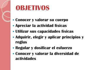 Conocer y valorar su cuerpo
 Apreciar la actividad físicas
 Utilizar sus capacidades físicas
 Adquirir, elegir y aplicar principios y
reglas
 Regular y dosificar el esfuerzo
 Conocer y valorar la diversidad de
actividades


 