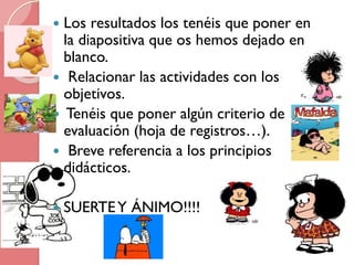 Los resultados los tenéis que poner en
la diapositiva que os hemos dejado en
blanco.
 Relacionar las actividades con los
objetivos.
 Tenéis que poner algún criterio de
evaluación (hoja de registros…).
 Breve referencia a los principios
didácticos.




SUERTE Y ÁNIMO!!!!

 