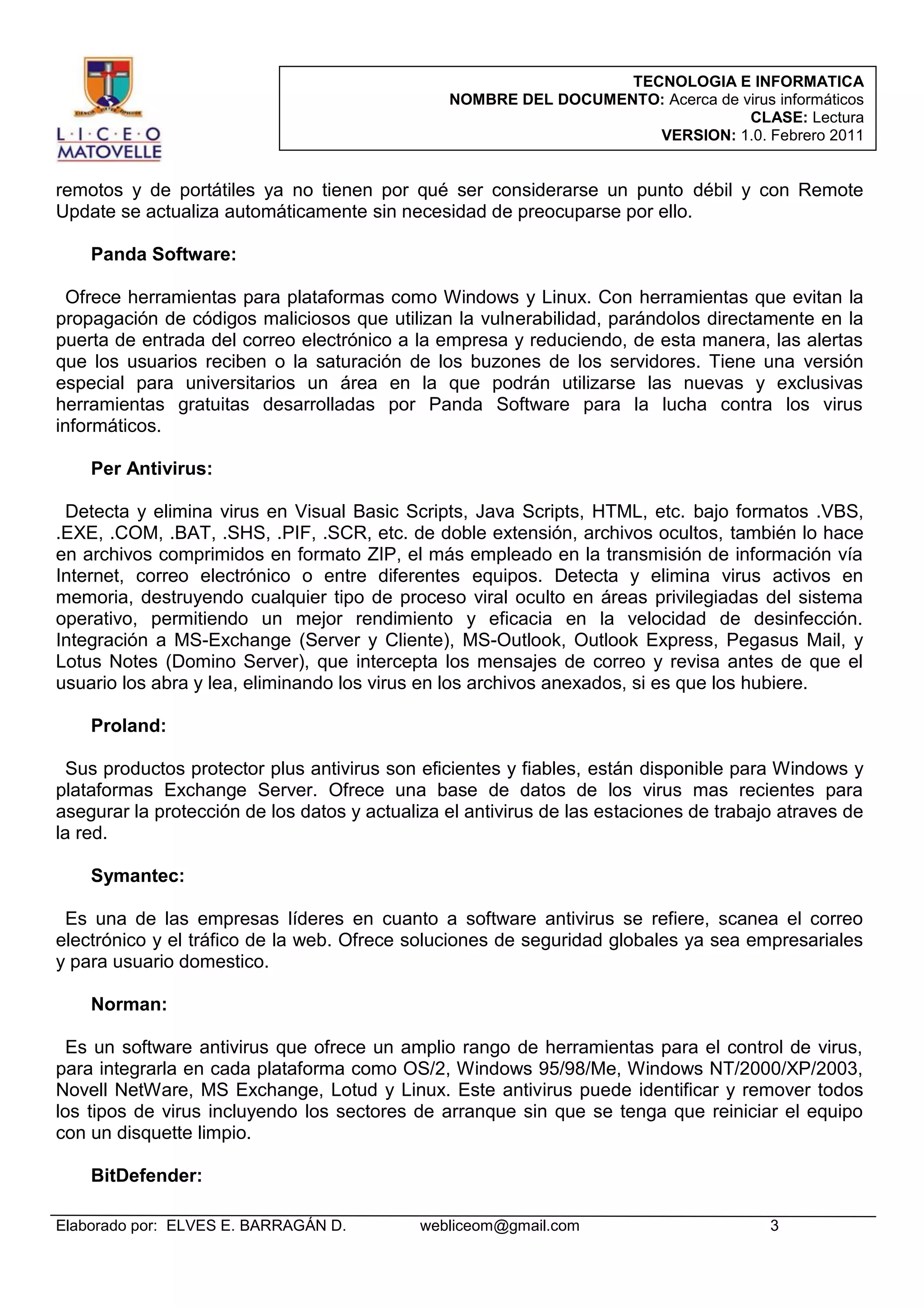 TECNOLOGIA E INFORMATICA
NOMBRE DEL DOCUMENTO: Acerca de virus informáticos
CLASE: Lectura
VERSION: 1.0. Febrero 2011

remotos y de portátiles ya no tienen por qué ser considerarse un punto débil y con Remote
Update se actualiza automáticamente sin necesidad de preocuparse por ello.
Panda Software:
Ofrece herramientas para plataformas como Windows y Linux. Con herramientas que evitan la
propagación de códigos maliciosos que utilizan la vulnerabilidad, parándolos directamente en la
puerta de entrada del correo electrónico a la empresa y reduciendo, de esta manera, las alertas
que los usuarios reciben o la saturación de los buzones de los servidores. Tiene una versión
especial para universitarios un área en la que podrán utilizarse las nuevas y exclusivas
herramientas gratuitas desarrolladas por Panda Software para la lucha contra los virus
informáticos.
Per Antivirus:
Detecta y elimina virus en Visual Basic Scripts, Java Scripts, HTML, etc. bajo formatos .VBS,
.EXE, .COM, .BAT, .SHS, .PIF, .SCR, etc. de doble extensión, archivos ocultos, también lo hace
en archivos comprimidos en formato ZIP, el más empleado en la transmisión de información vía
Internet, correo electrónico o entre diferentes equipos. Detecta y elimina virus activos en
memoria, destruyendo cualquier tipo de proceso viral oculto en áreas privilegiadas del sistema
operativo, permitiendo un mejor rendimiento y eficacia en la velocidad de desinfección.
Integración a MS-Exchange (Server y Cliente), MS-Outlook, Outlook Express, Pegasus Mail, y
Lotus Notes (Domino Server), que intercepta los mensajes de correo y revisa antes de que el
usuario los abra y lea, eliminando los virus en los archivos anexados, si es que los hubiere.
Proland:
Sus productos protector plus antivirus son eficientes y fiables, están disponible para Windows y
plataformas Exchange Server. Ofrece una base de datos de los virus mas recientes para
asegurar la protección de los datos y actualiza el antivirus de las estaciones de trabajo atraves de
la red.
Symantec:
Es una de las empresas líderes en cuanto a software antivirus se refiere, scanea el correo
electrónico y el tráfico de la web. Ofrece soluciones de seguridad globales ya sea empresariales
y para usuario domestico.
Norman:
Es un software antivirus que ofrece un amplio rango de herramientas para el control de virus,
para integrarla en cada plataforma como OS/2, Windows 95/98/Me, Windows NT/2000/XP/2003,
Novell NetWare, MS Exchange, Lotud y Linux. Este antivirus puede identificar y remover todos
los tipos de virus incluyendo los sectores de arranque sin que se tenga que reiniciar el equipo
con un disquette limpio.
BitDefender:
Elaborado por: ELVES E. BARRAGÁN D.

webliceom@gmail.com

3

 