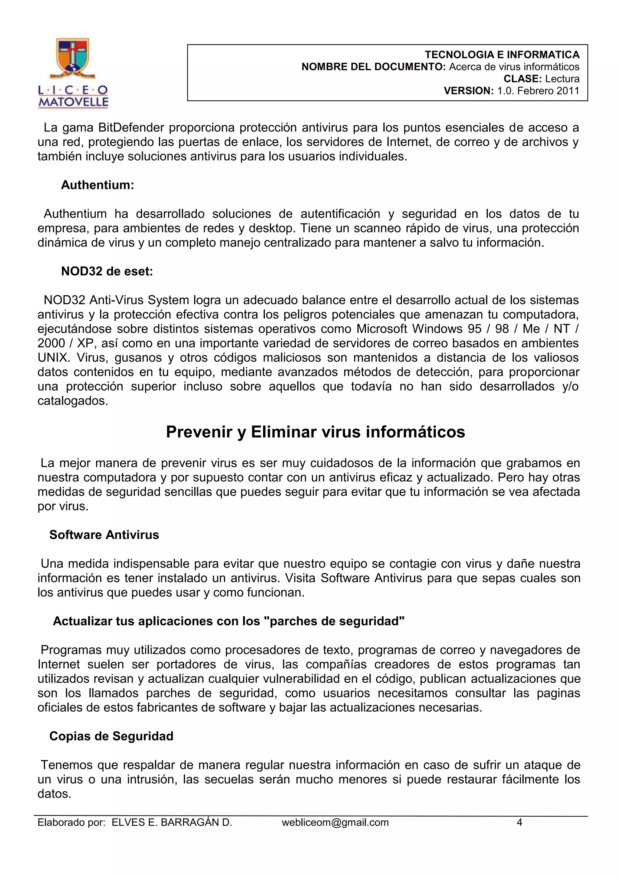 TECNOLOGIA E INFORMATICA
NOMBRE DEL DOCUMENTO: Acerca de virus informáticos
CLASE: Lectura
VERSION: 1.0. Febrero 2011

La gama BitDefender proporciona protección antivirus para los puntos esenciales de acceso a
una red, protegiendo las puertas de enlace, los servidores de Internet, de correo y de archivos y
también incluye soluciones antivirus para los usuarios individuales.
Authentium:
Authentium ha desarrollado soluciones de autentificación y seguridad en los datos de tu
empresa, para ambientes de redes y desktop. Tiene un scanneo rápido de virus, una protección
dinámica de virus y un completo manejo centralizado para mantener a salvo tu información.
NOD32 de eset:
NOD32 Anti-Virus System logra un adecuado balance entre el desarrollo actual de los sistemas
antivirus y la protección efectiva contra los peligros potenciales que amenazan tu computadora,
ejecutándose sobre distintos sistemas operativos como Microsoft Windows 95 / 98 / Me / NT /
2000 / XP, así como en una importante variedad de servidores de correo basados en ambientes
UNIX. Virus, gusanos y otros códigos maliciosos son mantenidos a distancia de los valiosos
datos contenidos en tu equipo, mediante avanzados métodos de detección, para proporcionar
una protección superior incluso sobre aquellos que todavía no han sido desarrollados y/o
catalogados.

Prevenir y Eliminar virus informáticos
La mejor manera de prevenir virus es ser muy cuidadosos de la información que grabamos en
nuestra computadora y por supuesto contar con un antivirus eficaz y actualizado. Pero hay otras
medidas de seguridad sencillas que puedes seguir para evitar que tu información se vea afectada
por virus.
Software Antivirus
Una medida indispensable para evitar que nuestro equipo se contagie con virus y dañe nuestra
información es tener instalado un antivirus. Visita Software Antivirus para que sepas cuales son
los antivirus que puedes usar y como funcionan.
Actualizar tus aplicaciones con los "parches de seguridad"
Programas muy utilizados como procesadores de texto, programas de correo y navegadores de
Internet suelen ser portadores de virus, las compañías creadores de estos programas tan
utilizados revisan y actualizan cualquier vulnerabilidad en el código, publican actualizaciones que
son los llamados parches de seguridad, como usuarios necesitamos consultar las paginas
oficiales de estos fabricantes de software y bajar las actualizaciones necesarias.
Copias de Seguridad
Tenemos que respaldar de manera regular nuestra información en caso de sufrir un ataque de
un virus o una intrusión, las secuelas serán mucho menores si puede restaurar fácilmente los
datos.
Elaborado por: ELVES E. BARRAGÁN D.

webliceom@gmail.com

4

 