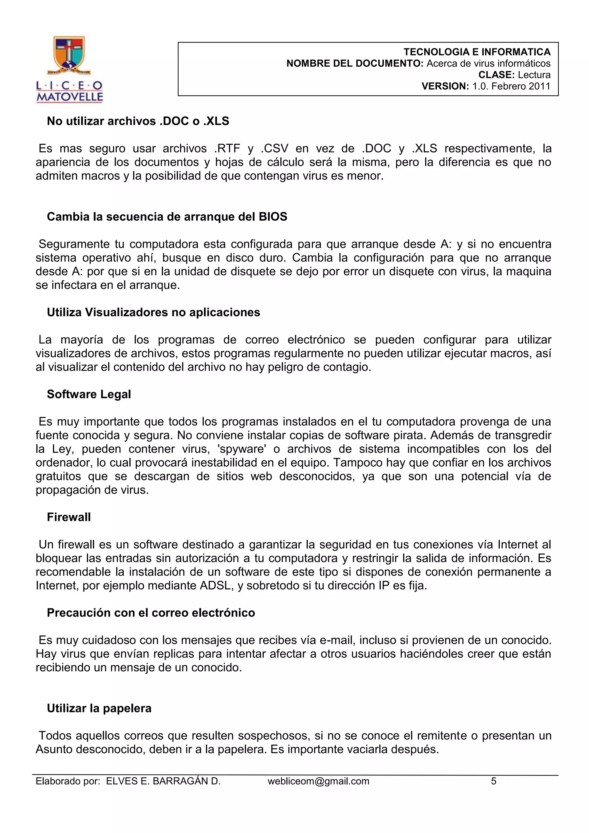 TECNOLOGIA E INFORMATICA
NOMBRE DEL DOCUMENTO: Acerca de virus informáticos
CLASE: Lectura
VERSION: 1.0. Febrero 2011

No utilizar archivos .DOC o .XLS
Es mas seguro usar archivos .RTF y .CSV en vez de .DOC y .XLS respectivamente, la
apariencia de los documentos y hojas de cálculo será la misma, pero la diferencia es que no
admiten macros y la posibilidad de que contengan virus es menor.

Cambia la secuencia de arranque del BIOS
Seguramente tu computadora esta configurada para que arranque desde A: y si no encuentra
sistema operativo ahí, busque en disco duro. Cambia la configuración para que no arranque
desde A: por que si en la unidad de disquete se dejo por error un disquete con virus, la maquina
se infectara en el arranque.
Utiliza Visualizadores no aplicaciones
La mayoría de los programas de correo electrónico se pueden configurar para utilizar
visualizadores de archivos, estos programas regularmente no pueden utilizar ejecutar macros, así
al visualizar el contenido del archivo no hay peligro de contagio.
Software Legal
Es muy importante que todos los programas instalados en el tu computadora provenga de una
fuente conocida y segura. No conviene instalar copias de software pirata. Además de transgredir
la Ley, pueden contener virus, 'spyware' o archivos de sistema incompatibles con los del
ordenador, lo cual provocará inestabilidad en el equipo. Tampoco hay que confiar en los archivos
gratuitos que se descargan de sitios web desconocidos, ya que son una potencial vía de
propagación de virus.
Firewall
Un firewall es un software destinado a garantizar la seguridad en tus conexiones vía Internet al
bloquear las entradas sin autorización a tu computadora y restringir la salida de información. Es
recomendable la instalación de un software de este tipo si dispones de conexión permanente a
Internet, por ejemplo mediante ADSL, y sobretodo si tu dirección IP es fija.
Precaución con el correo electrónico
Es muy cuidadoso con los mensajes que recibes vía e-mail, incluso si provienen de un conocido.
Hay virus que envían replicas para intentar afectar a otros usuarios haciéndoles creer que están
recibiendo un mensaje de un conocido.

Utilizar la papelera
Todos aquellos correos que resulten sospechosos, si no se conoce el remitente o presentan un
Asunto desconocido, deben ir a la papelera. Es importante vaciarla después.
Elaborado por: ELVES E. BARRAGÁN D.

webliceom@gmail.com

5

 