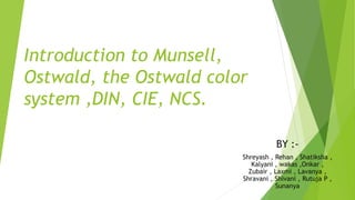 Introduction to Munsell,
Ostwald, the Ostwald color
system ,DIN, CIE, NCS.
BY :-
Shreyash , Rehan , Shatiksha ,
Kalyani , wakas ,Onkar ,
Zubair , Laxmi , Lavanya ,
Shravani , Shivani , Rutuja P ,
Sunanya
 