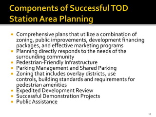  Comprehensive plans that utilize a combination of
zoning, public improvements, development financing
packages, and effective marketing programs
 Planning directly responds to the needs of the
surrounding community
 Pedestrian-Friendly Infrastructure
 Parking Management and Shared Parking
 Zoning that includes overlay districts, use
controls, building standards and requirements for
pedestrian amenities
 Expedited Development Review
 Successful Demonstration Projects
 Public Assistance
12
 