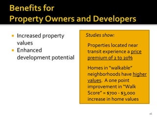  Increased property
values
 Enhanced
development potential
 Studies show:
o Properties located near
transit experience a price
premium of 2 to 20%
o Homes in “walkable”
neighborhoods have higher
values. A one point
improvement in “Walk
Score” = $700 - $3,000
increase in home values
16
 