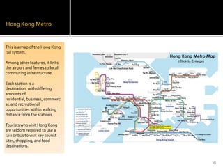 Hong Kong Metro
This is a map of the Hong Kong
rail system.
Among other features, it links
the airport and ferries to local
commuting infrastructure.
Each station is a
destination, with differing
amounts of
residential, business, commerci
al, and recreational
opportunities within walking
distance from the stations.
Tourists who visit Hong Kong
are seldom required to use a
taxi or bus to visit key tourist
sites, shopping, and food
destinations.
19
 