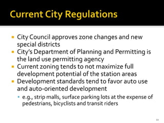  City Council approves zone changes and new
special districts
 City’s Department of Planning and Permitting is
the land use permitting agency
 Current zoning tends to not maximize full
development potential of the station areas
 Development standards tend to favor auto use
and auto-oriented development
 e.g., strip malls, surface parking lots at the expense of
pedestrians, bicyclists and transit riders
22
 
