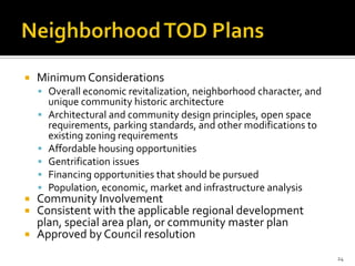  Minimum Considerations
 Overall economic revitalization, neighborhood character, and
unique community historic architecture
 Architectural and community design principles, open space
requirements, parking standards, and other modifications to
existing zoning requirements
 Affordable housing opportunities
 Gentrification issues
 Financing opportunities that should be pursued
 Population, economic, market and infrastructure analysis
 Community Involvement
 Consistent with the applicable regional development
plan, special area plan, or community master plan
 Approved by Council resolution
24
 