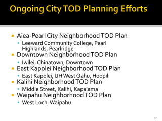  Aiea-Pearl City NeighborhoodTOD Plan
 LeewardCommunity College, Pearl
Highlands, Pearlridge
 Downtown NeighborhoodTOD Plan
 Iwilei, Chinatown, Downtown
 East Kapolei NeighborhoodTOD Plan
 East Kapolei, UHWest Oahu, Hoopili
 Kalihi NeighborhoodTOD Plan
 Middle Street, Kalihi, Kapalama
 Waipahu NeighborhoodTOD Plan
 West Loch,Waipahu
27
 