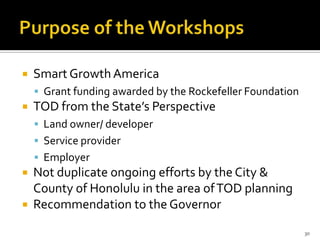  Smart GrowthAmerica
 Grant funding awarded by the Rockefeller Foundation
 TOD from the State’s Perspective
 Land owner/ developer
 Service provider
 Employer
 Not duplicate ongoing efforts by the City &
County of Honolulu in the area ofTOD planning
 Recommendation to the Governor
30
 