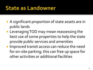  A significant proportion of state assets are in
public lands
 LeveragingTOD may mean reassessing the
best use of some properties to help the state
provide public services and amenities
 Improved transit access can reduce the need
for on-site parking; this can free up space for
other activities or additional facilities
33
 