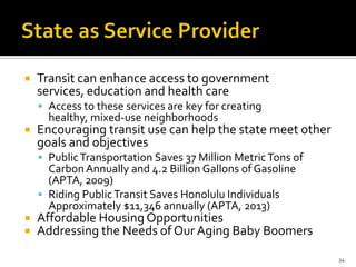 Transit can enhance access to government
services, education and health care
 Access to these services are key for creating
healthy, mixed-use neighborhoods
 Encouraging transit use can help the state meet other
goals and objectives
 PublicTransportation Saves 37 Million MetricTons of
CarbonAnnually and 4.2 Billion Gallons of Gasoline
(APTA, 2009)
 Riding PublicTransit Saves Honolulu Individuals
Approximately $11,346 annually (APTA, 2013)
 Affordable Housing Opportunities
 Addressing the Needs of Our Aging Baby Boomers
34
 