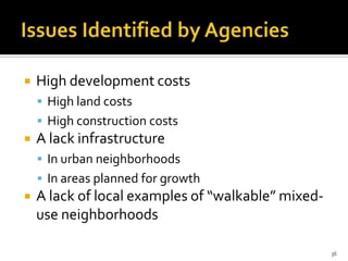  High development costs
 High land costs
 High construction costs
 A lack infrastructure
 In urban neighborhoods
 In areas planned for growth
 A lack of local examples of “walkable” mixed-
use neighborhoods
36
 