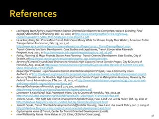  Leveraging State Agency Involvement inTransit-Oriented Development to Strengthen Hawaii’s Economy, Final
Report, State Office of Planning, Dec. 12, 2012, at http://www.smartgrowthamerica.org/wp/wp-
content/uploads/HI-State-TOD-Strategies-Final-Report-1.pdf.
 Lesa Rair, Rising Gas Prices MeanTransit Riders Save MoneyWhile Car Drivers EmptyTheirWallets, American Public
TransportationAssociation, Feb. 23, 2012, at
http://www.apta.com/mediacenter/pressreleases/2012/Pages/120223_TransitSavingsReport.aspx.
 Transit-Oriented and Joint Development: Case Studies and Legal Issues,Transit Cooperative Research
Program, Aug. 2011, at http://onlinepubs.trb.org/onlinepubs/tcrp/tcrp_lrd_36.pdf.
 Policy, Planning, & Major Projects Station Area Planning -Transit-Oriented Development Case Studies, City of
Seattle, at http://www.seattle.gov/transportation/ppmp_sap_todstudies.htm.
 Review of Current City and State Ordinances Honolulu High-CapacityTransit Corridor Project, City & County of
Honolulu,Aug. 2011, at http://www.honolulutransit.org/media/80437/20110801-Review-of-Current-City-and-
State-Ordinances-HHCTCP.pdf.
 Request for Proposals - 690 PohukainaTransit-Oriented Development Project, Haw. Community Devel.
Authority, at http://hcdaweb.org/request-for-proposals-690-pohukaina-transit-oriented-development-project.
 Record of Decision on the Honolulu High CapacityTransit Corridor Project in Metropolitan Honolulu, Hawaii by the
FederalTransit Administration, FTA, Jan. 18, 2011, at http://www.honolulutransit.org/media/7351/20110701-rod-
and-transmittal-ltr-signed-dated-01182011.pdf.
 Revised Ordinances of Honolulu 1990 § 21-9.100, available at
http://www1.honolulu.gov/council/ocs/roh/rohchapter21art79.pdf.
 Downtown & Kalihi DraftTOD Framework Plans, City & County of Honolulu, Feb. 2012, at
http://honoluludpp.org/planning/TOD/NBPlans/Kalihi_Downtown_FrameworkPlan.pdf.
 Jesse K. Souki, TOD,TAD,TAJ:Transit Development Alphabet Soup, Haw. Land Use Law & Policy, Oct. 29, 2011 at
http://hilanduse.blogspot.com/2011/10/tod-tad-taj-transit-development.html.
 Jesse K. Souki, Transit Oriented Development and Affordable Housing, Haw. Land Use Law & Policy, Jan. 7, 2009 at
http://hilanduse.blogspot.com/2009/01/transit-oriented-development-and.html.
 Capturing theValue ofTransit, Center forTransit Oriented Development (2008).
 HowWalkability Raises HomeValues in U.S. Cities, CEOs for Cities (2009). 38
 