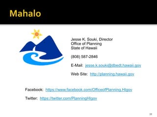 39
Jesse K. Souki, Director
Office of Planning
State of Hawaii
(808) 587-2846
E-Mail: jesse.k.souki@dbedt.hawaii.gov
Web Site: http://planning.hawaii.gov
Facebook: https://www.facebook.com/OfficeofPlanning.HIgov
Twitter: https://twitter.com/PlanningHIgov
 