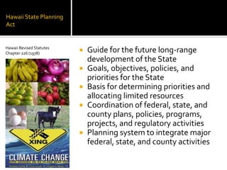Hawaii State Planning
Act
 Guide for the future long-range
development of the State
 Goals, objectives, policies, and
priorities for the State
 Basis for determining priorities and
allocating limited resources
 Coordination of federal, state, and
county plans, policies, programs,
projects, and regulatory activities
 Planning system to integrate major
federal, state, and county activities
Hawaii Revised Statutes
Chapter 226 (1978)
 