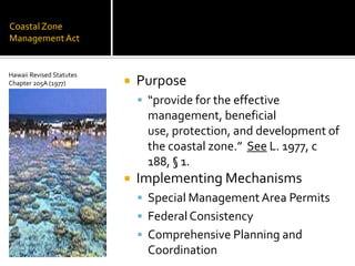 CoastalZone
ManagementAct
 Purpose
 “provide for the effective
management, beneficial
use, protection, and development of
the coastal zone.” See L. 1977, c
188, § 1.
 Implementing Mechanisms
 Special Management Area Permits
 FederalConsistency
 Comprehensive Planning and
Coordination
Hawaii Revised Statutes
Chapter 205A (1977)
 
