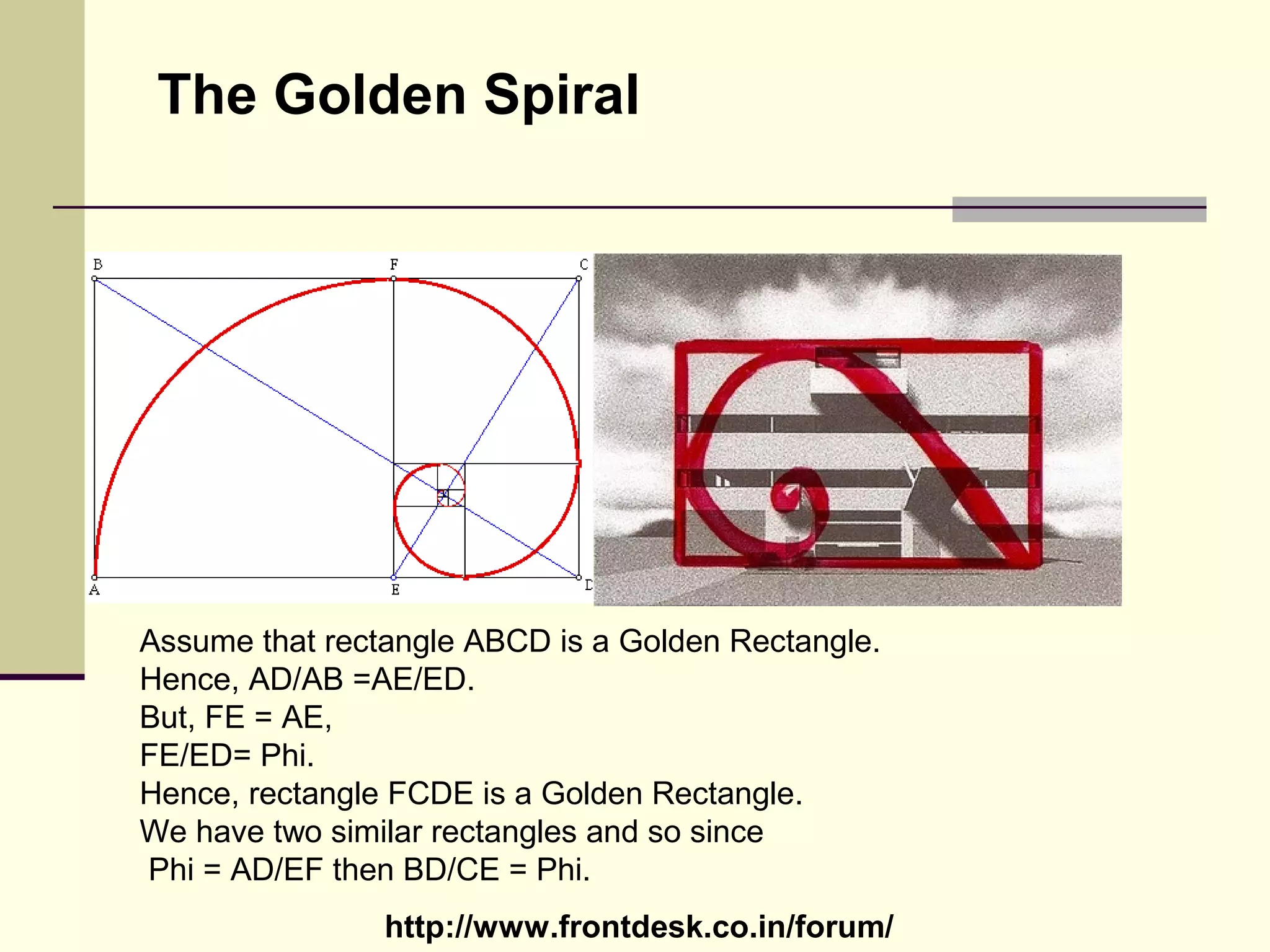 http://www.frontdesk.co.in/forum/
The Golden Spiral
Assume that rectangle ABCD is a Golden Rectangle.
Hence, AD/AB =AE/ED.
But, FE = AE,
FE/ED= Phi.
Hence, rectangle FCDE is a Golden Rectangle.
We have two similar rectangles and so since
Phi = AD/EF then BD/CE = Phi.
 
