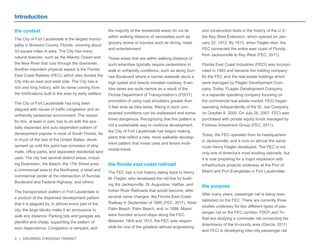 3 | GROWING THROUGH TRANSIT 
Introduction 
the context 
The City of Fort Lauderdale is the largest munici-pality 
in Broward County, Florida, covering about 
33 square miles in area. The City has many 
natural features, such as the Atlantic Ocean and 
the New River that cuts through the downtown. 
Another important physical aspect is the Florida 
East Coast Railway (FEC), which also divides the 
City into an east and west side. The City has a 
rich and long history, with its name coming from 
the fortifications built in the area by early settlers. 
The City of Fort Lauderdale has long been 
plagued with issues of traffic congestion and an 
unfriendly pedestrian environment. The reason 
for this, at least in part, has to do with the spa-tially 
dispersed and auto dependent pattern of 
development popular in most of South Florida. As 
in much of the rest of the United States, devel-opment 
up until this point has consisted of strip 
malls, office parks, and separated residential land 
uses. The city has several distinct areas, includ-ing 
Downtown; the Beach; the 17th Street area; 
a commercial area to the Northwest; a retail and 
commercial center at the intersection of Sunrise 
Boulevard and Federal Highway; and others. 
The transportation pattern in Fort Lauderdale is 
a product of the dispersed development pattern 
that it is plagued by. In almost every part of the 
city, the large blocks make it an annoyance to 
walk any distance. Parking lots and garages are 
plentiful and cheap, supporting the pattern of 
auto dependence. Congestion is rampant, and 
the majority of the residential areas do not lie 
within walking distance of necessities such as 
grocery stores or luxuries such as dining, retail, 
and entertainment. 
Those areas that are within walking distance of 
such amenities typically require pedestrians to 
walk in unfriendly conditions, such as along Sun-rise 
Boulevard where a narrow sidewalk abuts a 
high speed and heavily traveled roadway. Even 
bike lanes are quite narrow as a result of the 
Florida Department of Transportation’s (FDOT) 
promotion of using road shoulders greater than 
3 feet wide as bike lanes. Biking in such con-strained 
conditions can be unpleasant and some-times 
dangerous. Recognizing that this pattern is 
not a sustainable way to continue development, 
the City of Fort Lauderdale has begun making 
plans that reflect a new, more walkable develop-ment 
pattern that mixes uses and favors multi-modal 
travel. 
the florida east coast railroad 
The FEC has a rich history dating back to Henry 
M. Flagler, who developed the rail line by build-ing 
the Jacksonville, St. Augustine, Halifax, and 
Indian River Railroads that would become, after 
several name changes, the Florida East Coast 
Railway in September of 1895 (FEC, 2011). West 
Palm Beach, Palm Beach, and, in 1896, Miami 
were founded around stops along the FEC. 
Between 1904 and 1912, the FEC was respon-sible 
for one of the greatest railroad engineering 
and construction feats in the history of the U.S.: 
the Key West Extension, which opened on Jan-uary 
22, 1912. By 1913, when Flagler died, the 
FEC connected the entire east coast of Florida 
from Jacksonville to Key West (FEC, 2011). 
Florida East Coast Industries (FECI) was incorpo-rated 
in 1983 and became the holding company 
for the FEC and the real estate holdings which 
were managed by Flagler Development Com-pany. 
Today, FLagler Development Company 
is a separate operating company focusing on 
the commercial real estate market. FECI began 
operating independently of the St. Joe Company 
on October 9, 2000. On July 26, 2007, FECI was 
purchased with private equity funds managed by 
Fortress Investment Group (FEC, 2011). 
Today, the FEC operates from its headquarters 
in Jacksonville, and it runs on almost the same 
route Henry Flagler developed. The FEC is not 
only one of America’s most exciting railroads, but 
it is now preparing for a major expansion with 
infrastructure projects underway at the Port of 
Miami and Port Everglades in Fort Lauderdale. 
the purpose 
After many years, passenger rail is being rees-tablished 
on the FEC. There are currently three 
studies underway for two different types of pas-senger 
rail on the FEC corridor. FDOT and Tri- 
Rail are studying a commuter rail connecting the 
downtowns of the tri-county area (Garcia, 2011) 
and FECI is developing inter-city passenger rail 
 