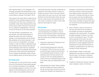 GROWING THROUGH TRANSIT | 4 
with a planned station in Fort Lauderdale. The 
commuter rail system will connect Miami to Jupi-ter 
(FDOT, 2012), while the inter-city system will 
connect Miami to Orlando (“Fact Sheet,” 2013). 
The purpose of this study will be to determine the 
potential for transit oriented development (TOD) 
to take place at the FEC stop in Downtown Fort 
Lauderdale. A plan will be developed that consid-ers 
the unique context of the area. This plan will 
act as a catalyst for redevelopment in the area; 
not only for the site but for the entire downtown. 
The study will take a comprehensive, con-text- 
sensitive, and multi-modal approach to 
address the needs of the area. It will focus 
strongly on the redevelopment site but will also 
offer guidelines for the entire Downtown. It will 
focus on land use, transportation, and design 
solutions in order to develop an alternative future 
that will allow the area to become the lively and 
vibrant destination center that Fort Lauderdale 
desires. It will help Fort Lauderdale reach its goal 
of becoming a multi-modal city by elevating the 
focus on people and alternative modes of travel, 
such as walking, biking, and transit above the car. 
the study area 
The study area is a 2.92 acre site that is currently 
home to the Government Center parking garage. 
It is in the heart of Downtown Fort Lauderdale 
and immediately adjacent to the FEC, but is also 
adjacent to Broward Boulevard, which the City 
aims to make a more pedestrian-friendly and 
multi-modal area that is the pulse of downtown as 
opposed to the dividing void that it is today. It is 
located very close to many of the prime redevel-opment 
sites in the area, such as the near-vacant 
Riverfront and the Himmarshee district. By using 
this site, it also removes some parking from the 
area, which is necessary to create a multi-modal 
place and discourage car usage. 
the process 
The planning process is designed to allow for 
a full understanding of the problem in order to 
inform a context-sensitive solution that addresses 
all of the issues. The organization of the plan fol-lows 
this process and is divided into the following 
five sections: 
1. Introduction: Describes the background and 
justification for the project. 
2. Transit Oriented Development: Examines 
the concept of TOD and how it can be used 
to create the types of places that Downtown 
Fort Lauderdale desires to become. It also 
addresses some of the key issues for the 
success of TOD. The resulting definition is 
used to inform the contextual analysis as well 
as the future vision and implementation strat-egies. 
3. Understanding the Context: Takes a detailed 
look at the existing and future conditions of 
the site, the study area, and the city aimed at 
revealing the strengths and weaknesses. It is 
arranged in a way that aims to tell the story 
of the area and why it works the way that it 
does. Beginning with a description of who 
lives there, it considers how they live, where 
they are going, how they are getting there, 
and what the future looks like. By analyzing 
those issues, strengths and opportunity areas 
are uncovered and several guiding principles 
are developed. 
4. Vision: Presents a vision for the future of 
the study area based on the evaluation of 
the strengths and areas for opportunities 
developed in the context section. The guiding 
principles developed in Section 2 are used 
to inform and develop the vision. The vision 
will be presented at two levels: the study 
area and the site. While the study area level 
will present an overall suggested pattern for 
development, the site level will present and 
evaluate a conceptual plan to be used as an 
example for future development. 
5. Implementation: Details an action plan 
regarding the next steps to be taken to imple-ment 
the vision. This section is included in 
order to highlight clear steps to achieve the 
vision. 
6. Feasibility: Evaluates the physical, economic, 
social, regulatory, market, and financial 
 