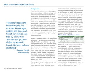 7 | GROWING THROUGH TRANSIT 
What is Transit Oriented Development 
background 
Transit-oriented development (TOD) is a popular 
planning concept and revitalization strategy that 
has arisen in response to the auto-dependent, 
sprawl-ridden, and segregated land use devel-opment 
patterns that have occurred in the United 
States since the 1950s. At its most basic, TOD 
simply means what it says: development oriented 
around transit. Currently, in order to be consid-ered 
TOD, development must include “a mix of 
housing, retail and/or commercial development, 
and amenities in a walkable neighborhood with 
high quality public transportation” (CTOD, 2012). 
However, as explained later, in order for TOD to 
work as a revitalization strategy, there is much 
more to it than that. 
While TOD has a long history in the United States 
and abroad, it has recently been brought back 
to the forefront as a potential way to get people 
out of personal vehicles, back into higher density 
areas, and using transit as the most convenient 
form of travel. It is a revitalization strategy in that 
it aims to create (or redevelop) places that allow 
people to live, work, learn, and play all without 
the use of a vehicle. However, this strategy is 
also popular because the decreased use of the 
car creates positive benefits regarding the envi-ronment, 
public health, the economy, and other 
areas (CTOD, 2008). 
The theory behind TOD is that by building a loca-tion 
with a mix of uses, walkable streets, and a 
variety of housing options, along with policies 
and incentives to stimulate that development, 
redevelopment will occur that will get people out 
of the SOV due to the ease of walking and the 
use of transit in order to allow them to live, work, 
play, and learn without the use of a car. In fact, 
research has shown that developing in a form 
that encourages walking and the use of transit 
can reduce auto trips by as much as 18% and 
can produce similar increases in transit ridership, 
walking and biking (FTA, 2006). Table 1 rep-resents 
the impacts that can be realized through 
developing as TOD, as described by the FTA 
(2006). This lifestyle is thought to appeal to sev-eral 
groups, such as Generation-Xers and emp-ty- 
nesters (Cervero, 2004). 
Additionally, with the average nationwide travel 
time on the rise, it is thought that TOD will 
encourage people to live near their workplace 
or at least allow them to take transit to work 
and other activities, thus leaving more time for 
leisurely activities and an improved quality of 
life (Cervero, 2004). The benefits of TOD (when 
implemented properly) include expanded housing 
and mobility choices, wider access to opportu-nities, 
improved environmental performance, 
infrastructure cost savings, support of healthy life-styles, 
strengthened transit, and reduced green-house 
gas emissions (CTOD, 2009). 
“Research has shown 
that developing in a 
form that encourages 
walking and the use of 
transit can reduce auto 
trips by as much as 
18% and can produce 
similar increases in 
transit ridership, walking 
and biking” 
-Federal Transit 
Administration 
Land Use Impact on Transit 
Availability of Convenience Services 
Mix of Land Use 
Accessibility of Services 
Areas Perceived as Safe 
Aesthetically Pleasing Environment 
3.7% increase in transit 
3.5% increase in transit 
3.3% increase in transit 
1.8% increase in transit 
4.1% increase in transit 
Table 1: Effects of Land Use on Transit 
 