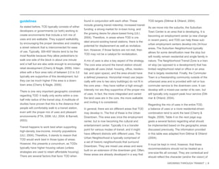 GROWING THROUGH TRANSIT | 8 
guidelines 
As stated before, TOD typically consists of either 
developers or governments (or both) working to 
create environments that include a rich mix of 
uses and are walkable. They support walkability 
by encouraging the proper densities and creating 
a street network that is interconnected for ease 
of use. Typically, 300-400’ blocks tend to be the 
most flexible because they allow pedestrians to 
walk one side of the block in about one minute 
and a half but are also wide enough to encourage 
retail development (Cherry & Nagle, 2009). Inten-sities 
with a floor area ratio of between 2.0 to 3.0 
typically are supportive of this development, but 
they can be much higher if the area is a down-town 
area (Cherry & Nagle, 2009). 
There is one very important geographic constraint 
regarding TOD: it really only works within a one-half 
mile radius of the transit stop. A multitude of 
studies have proven that this is the distance that 
people will comfortably walk to a transit station, 
even with the proper mix of uses and pleasant 
environments (FTA, 2006; ULI, 2004; & Barnett, 
2003). 
Transit happens to work best when supporting 
high-density, low-income, minority populations 
(ULI, 2004). Therefore, it stands to reason that 
TOD would work best in those types of areas. 
However, this presents a conundrum, as TODs 
typically have higher housing values (unless 
strategies are used to retain affordable housing). 
There are several factors that favor TOD when 
found in conjunction with each other. These 
include growing transit ridership; increased transit 
funding; a strong market for in-town living; and 
the growing desire for place-based living (ULI, 
2004). Therefore, in areas where TOD is cre-ated 
around existing transit stations, there is the 
potential for displacement as well as revitaliza-tion. 
However, if those factors are not met, then 
TOD may not be a catalyst for revitalization. 
A mix of uses is also a key aspect of the strategy. 
The core area around the transit station should 
integrate all uses (retail, housing, office, residen-tial, 
and open space), and the area should have 
a defined presence. Horizontal mixed use (espe-cially 
with one to two story buildings) do not fit in 
the core area – they have neither a high enough 
intensity nor are they supportive of the proper mix 
of uses. In fact, the more integrated and varied 
the land uses are in the core, the more walkable 
and inviting it is considered. 
In general, there are six different areas that TOD 
may develop in. The first of these is the Urban 
Downtown. This area was once the employment 
center, but is now becoming the cultural and 
entertainment center. Typically it is a transfer 
point for various modes of transit, and it might 
have different districts with different uses. The 
Urban Neighborhood is typically comprised of 
a set of historic neighborhoods that surround 
Downtown. They are mixed use areas and were 
built on an extension of the downtown grid. Often, 
these areas are already developed in a way that 
TOD targets (Dittmar & Ohland, 2004). 
As we move into the suburbs, the Suburban 
Town Center is an area that is developing. It is 
becoming an employment center (a new change 
in recent years), and TOD can help these sub-urban 
employment centers develop into 24-hour 
areas. The Suburban Neighborhood typically 
allows for some densification near the stop but 
will mostly remain residential and single family in 
nature. The Neighborhood Transit Zone is a tran-sit 
stop (as opposed to a development) that has 
limited neighborhood retail or office in an area 
that is largely residential. Finally, the Commuter 
Town is a freestanding community outside of the 
urbanized area and is provided with rail or bus 
commuter service to the downtown core. It can 
develop with a mixed-use center of its own, but 
will typically only support peak hour service (Ditt-mar 
& Ohland, 2004). 
Regarding the mix of uses in the entire TOD, 
a balance of uses or a more residential-driven 
combination tend to work the best (Cherry & 
Nagle, 2009). Table 4 on the next page sug-gests 
a several factors regarding what should 
be implemented based on the geographic areas 
discussed previously. The information provided 
in this table was adapted from Dittmar & Ohland 
(2004). 
It must be kept in mind, however, that these 
recommendations should not be treated as a 
one-size-fits all concept. They are contextual and 
should reflect the character (and/or the vision) of 
 