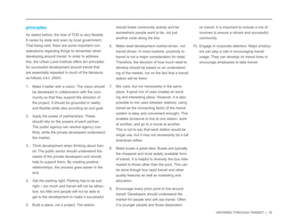 GROWING THROUGH TRANSIT | 10 
on transit. It is important to include a mix of 
incomes to ensure a vibrant and successful 
community. 
10. Engage in corporate attention: Major employ-ers 
can play a role in encouraging transit 
usage. They can develop on transit lines or 
encourage employees to take transit. 
principles 
As stated before, the how of TOD is very flexible. 
It varies by state and even by local government. 
That being said, there are some important con-siderations 
regarding things to remember when 
developing around transit. In order to address 
this, the Urban Land Institute offers ten principles 
for successful development around transit that 
are essentially repeated in much of the literature, 
as follows (ULI, 2004): 
1. Make it better with a vision: The vision should 
be developed in collaboration with the com-munity 
so that they support the direction of 
the project. It should be grounded in reality 
and flexible while also providing an end goal. 
2. Apply the power of partnerships: These 
should rely on the powers of each partner. 
The public agency can resolve agency con-flicts, 
while the private developers understand 
the market. 
3. Think development when thinking about tran-sit: 
The public sector should understand the 
needs of the private developers and should 
help to support them. By creating positive 
relationships, the process goes easier in the 
end. 
4. Get the parking right: Parking has to be just 
right – too much and transit will not be attrac-tive; 
too little and people will not be able to 
get to the development to make it successful. 
5. Build a place, not a project: The station 
should foster community activity and be 
somewhere people want to be, not just 
another node along the line. 
6. Make retail development market-driven, not 
transit driven: In most markets, proximity to 
transit is not a major consideration for retail. 
Therefore, the decision of how much retail to 
develop should be based on an understand-ing 
of the market, not on the fact that a transit 
station will be there. 
7. Mix uses, but not necessarily in the same 
place: A good mix of uses creates an excit-ing 
and interesting place. However, it is also 
possible to mix uses between stations, using 
transit as the connecting factor (if the transit 
system is easy and convenient enough). This 
enables someone to live at one station, work 
at another, and go to a movie at another. 
This is not to say that each station would be 
single use, but it may not necessarily be a full 
downtown either. 
8. Make buses a great idea: Buses are typically 
the cheapest and most widely available form 
of transit. It is helpful to diversity the bus rider 
market to those other than the poor. This can 
be done though bus rapid transit and other 
quality features as well as marketing and 
education. 
9. Encourage every price point to live around 
transit: Developers should understand the 
market for people who will use transit. Often 
it is younger people and those dependent 
 