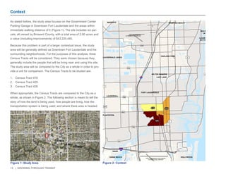 13 | GROWING THROUGH TRANSIT 
As stated before, the study area focuses on the Government Center 
Parking Garage in Downtown Fort Lauderdale and the areas within 
immediate walking distance of it (Figure 1). The site includes six par-cels, 
all owned by Broward County, with a total area of 2.90 acres and 
a value (including improvements) of $43,220,440. 
Because this problem is part of a larger contextual issue, the study 
area will be generally defined as Downtown Fort Lauderdale and the 
surrounding neighborhoods. For the purposes of this analysis, three 
Census Tracts will be considered. They were chosen because they 
generally include the people that will be living near and using this site. 
The study area will be compared to the City as a whole in order to pro-vide 
a unit for comparison. The Census Tracts to be studied are: 
1. Census Tract 416 
2. Census Tract 425 
3. Census Tract 426 
When appropriate, the Census Tracts are compared to the City as a 
whole, as shown in Figure 2. The following section is meant to tell the 
story of how the land is being used, how people are living, how the 
transportation system is being used, and where there area is headed. 
Context 
NW 6TH ST 
E LAS OLAS BLVD 
SE 3RD AVE 
NW 7TH AVE 
NE 3RD AVE 
E BROWARD BLVD 
SW 4TH AVE 
S FEDERAL HWY 
S ANDREWS AVE 
W BROWARD BLVD 
N ANDREWS AVE 
N FEDERAL HWY 
SW 2ND ST 
N VICTORIA PARK RD 
SE 2ND ST 
1 
Figure 1: Study Area 
£¤1 
OCEAN DR 
7 
84 
£¤441 
£¤1 
1A 
ATLANTIC OCEAN 
FEDERAL HWY 
FORT LAUDERDALE-HOLLYWOOD 
INTERNATIONAL AIRPORT 
FORT LAUDERDALE 
EXECUTIVE AIRPORT 
870 
816 
838 
842 
736 
£¤1 
FORT LAUDERDALE 
OAKLAND PARK 
HOLLYWOOD 
LAUDERHILL 
WILTON MANORS 
LAUDERDALE LAKES 
DANIA BEACH 
DAVIE 
POMPANO BEACH 
PLANTATION 
LAUDERDALE 
BY THE SEA 
SEA RANCH 
LAKES 
LAZY LAKE 
MARGATE 
416 425 
426 
§¨¦95 
§¨¦595 
0 0.75 1.5 
Miles 
Figure 2: Context 
1/4 Mile 
1/2 Mile 
3/4 Mile 
 