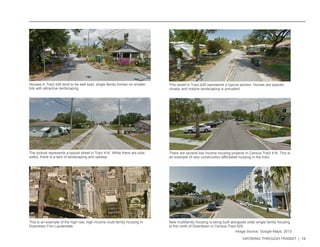 GROWING THROUGH TRANSIT | 18 
Houses in Tract 426 tend to be well kept, single family homes on smaller 
lots with attractive landscaping. 
The picture represents a typical street in Tract 416. While there are side-walks, 
there is a lack of landscaping and upkeep. 
There are several low income housing projects in Census Tract 416. This is 
an example of new construction affordable housing in the tract. 
This street in Tract 426 represents a typical section. Homes are spaced 
closely and mature landscaping is prevalent. 
This is an example of the high rise, high income multi-family housing in 
Downtown Fort Lauderdale. 
New multifamily housing is being built alongside older single family housing 
to the north of Downtown in Census Tract 425. 
Image Source: Google Maps, 2013 
 