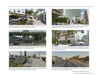 GROWING THROUGH TRANSIT | 20 
Las Olas Boulevard is a popular location for shopping, dining, and entrain-ment 
that features quaint shops and walkable streets. 
Downtown has many governmental uses, such as the Federal Courthouse 
Building on Broward Boulevard and NE 3rd Avenue. 
The Government Center Building is located across the street from the site, 
but turns its back to it and does not even include many windows on the first 
floor, much less active uses. 
Commercial high rises are typical in the downtown area. They do nothing to 
activate the street, but provide plenty of office space for growth. 
Many of the industrial land uses can be found in Census Tract 416. This is a 
typical example of the area: auto oriented and desolate. 
This picture shows an example of the industrial land use along Broward 
Boulevard. It does not activate the street. 
Image Source: Google Maps, 2013 
 