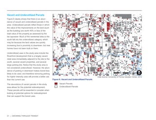 21 | GROWING THROUGH TRANSIT 
Vacant Parcels 
Underutilized Parcels 
NW 6TH ST 
E LAS OLAS BLVD 
SE 3RD AVE 
NW 7TH AVE 
NE 3RD AVE 
E BROWARD BLVD 
EVA HT4 WS 
YWH LAREDEF S 
EVA SWERDNA S 
W BROWARD BLVD 
N ANDREWS AVE 
N FEDERAL HWY 
SW 2ND ST 
N VICTORIA PARK RD 
SE 2ND ST 
1 
Figure 6: Vacant and Underutilized Parcels 
Vacant and Underutilized Parcels 
Figure 6 clearly shows that there is an abun-dance 
of vacant and underutilized parcels in the 
area. Underutilized parcels reflect those in which 
the value of the improvements on the land (such 
as the building) are worth 40% or less of the 
total value of the property as assessed by the 
tax appraiser. Much of the residential sites to the 
south fall into the underutilized category, which 
may be because the land values are quickly 
increasing due to proximity to downtown, but new 
homes have not been built on them. 
Underutilized uses in the study area include the 
Riverfront development that is a largely vacant 
retail area immediately adjacent to the site to the 
south, several vacant properties, and several 
large parking lots. Notice that the study area is 
not considered underutilized. However, the abun-dance 
of parking in downtown makes transit less 
likely to be used, and therefore removing parking 
for higher intensity uses will provide a better use 
than the current use. 
The abundance of vacant parcels in the study 
area allows for the potential redevelopment. 
These parcels will be essential to consider when 
looking at potential options for redevelopment 
that can support the transit uses. 
Data Source: University of Florida Geoplan Center, 2012 
0 0.25 0.5 
MilesI 
 