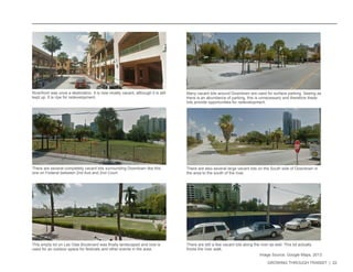 GROWING THROUGH TRANSIT | 22 
Riverfront was once a destination. It is now mostly vacant, although it is still 
kept up. It is ripe for redevelopment. 
There are several completely vacant lots surrounding Downtown like this 
one on Federal between 2nd Ave and 2nd Court. 
There are also several large vacant lots on the South side of Downtown in 
the area to the south of the river. 
Many vacant lots around Downtown are used for surface parking. Seeing as 
there is an abundance of parking, this is unnecessary and therefore these 
lots provide opportunities for redevelopment. 
This empty lot on Las Olas Boulevard was finally landscaped and now is 
used for an outdoor space for festivals and other events in the area. 
There are still a few vacant lots along the river as well. This lot actually 
fronts the river walk. 
Image Source: Google Maps, 2013 
 