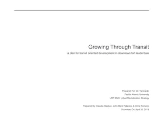 Prepared For: Dr. Yanmei Li 
Florida Atlantic University 
URP 6545: Urban Revitalization Strategy 
Prepared By: Claudia Hasbun, John-Mark Palacios, & Chris Romano 
Submitted On: April 30, 2013 
Growing Through Transit 
a plan for transit oriented development in downtown fort lauderdale 
 