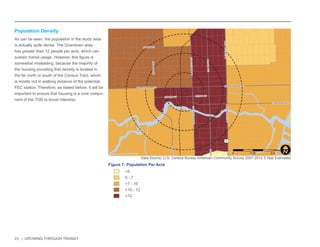 23 | GROWING THROUGH TRANSIT 
NW 6TH ST 
E LAS OLAS BLVD 
SE 3RD AVE 
NW 7TH AVE 
NE 3RD AVE 
E BROWARD BLVD 
SW 4TH AVE 
S FEDERAL HWY 
S ANDREWS AVE 
W BROWARD BLVD 
N ANDREWS AVE 
N FEDERAL HWY 
SW 2ND ST 
N VICTORIA PARK RD 
SE 2ND ST 
1 
Population Density 
As can be seen, the population in the study area 
is actually quite dense. The Downtown area 
has greater than 12 people per acre, which can 
sustain transit usage. However, this figure is 
somewhat misleading, because the majority of 
the housing providing that density is located in 
the far north or south of the Census Tract, which 
is mostly not in walking distance of the potential 
FEC station. Therefore, as stated before, it will be 
important to ensure that housing is a core compo-nent 
of the TOD to boost ridership. 
<5 
5 - 7 
>7 - 10 
>10 - 12 
>12 
Figure 7: Population Per Acre 
Data Source: U.S. Census Bureau American Community Survey 2007-2012 5 Year Estimates 
0 0.25 0.5 
MilesI 
 