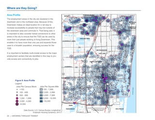25 | GROWING THROUGH TRANSIT 
Where are they Going? 
Area Profile 
The employment areas in the city are clustered in the 
downtown and in the northeast area. Because of this, 
Downtown makes an ideal location for a rail stop to 
increase accessibility to people that may live outside of 
the downtown area and commute in. That being said, it 
is important to also consider transit connections to other 
areas in the city to ensure that the TOD can be used by 
more than just people working or living Downtown. This 
enables it to have more than one use and expands those 
uses to a broader population, ensuring success for the 
TOD. 
It is important to facilitate multi-modal access to the major 
employment centers that are identified in this map to pro-vide 
access and connectivity to jobs. 
£¤1 
OCEAN DR 
7 
84 
£¤441 
£¤1 
1A 
ATLANTIC OCEAN 
FEDERAL HWY 
FORT LAUDERDALE-HOLLYWOOD 
INTERNATIONAL AIRPORT 
FORT LAUDERDALE 
EXECUTIVE AIRPORT 
NW 31ST AVE 
S OCEAN BLVD 
SW 12TH AVE 
S CYPRESS RD 
SW 42ND ST 
S DIXIE HWY W 
S POMPANO PKY 
40TH AVE 
LYONS RD S 
MCNAB RD 
OAKLAND PARK BLVD 
ANDREWS AVE 
BAYVIEW DR 
DAVIE BLVD PETERS RD 
FEDERAL HWY 
62ND ST 
6TH AVE 
19T H ST 
6TH ST 
26TH ST 
4TH AVE 
56TH ST 
BAILEY RD 
21ST AVE 
17TH ST 
S ANDREWS AVE 
LAS OLAS BLVD 
COMMERCIAL BLVD 
13TH ST 
S OCEAN BLVD 
ATLANTIC BLVD 
3RD AVE 
18TH AVE 
SW 34TH ST 
24TH ST 
45TH ST 
4TH AVE 
9TH AVE 
31ST AVE 
7TH AVE 
SUNRISE BLVD 
27TH AVE 
WILTON DR 
23RD AVE 
BROWARD BLVD 
20TH AVE 
870 
816 
838 
842 
736 
£¤1 FORT LAUDERDALE 
OAKLAND PARK 
HOLLYWOOD 
LAUDERHILL 
WILTON MANORS 
LAUDERDALE LAKES 
DAVIE 
DANIA BEACH 
POMPANO BEACH 
PLANTATION 
LAUDERDALE 
BY THE SEA 
SEA RANCH 
LAKES 
LAZY LAKE 
MARGATE 
§¨¦95 
§¨¦595 
0 0.75 1.5 
Miles 
Figure 9: Area Profile 
<100 
100 - 499 
500 - 999 
1,000 - 1,999 
2,000 - 4,000 
>4,000 
Legend 
Jobs Per Census Block 
100 - 1,999 
2,000 - 3,999 
4,000 - 7,999 
8,000 - 16,000 
>16,000 
Jobs Per Square Mile 
Data Source: U.S. Census Bureau Longitudinal 
Employer Housing Dynamics, 2013 
 