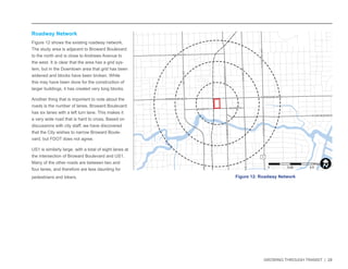 GROWING THROUGH TRANSIT | 28 
NW 6TH ST 
E LAS OLAS BLVD 
SE 3RD AVE 
NW 7TH AVE 
NE 3RD AVE 
E BROWARD BLVD 
SW 4TH AVE 
S FEDERAL HWY 
S ANDREWS AVE 
W BROWARD BLVD 
N ANDREWS AVE 
N FEDERAL HWY 
SW 2ND ST 
N VICTORIA PARK RD 
SE 2ND ST 
1 
Roadway Network 
Figure 12 shows the existing roadway network. 
The study area is adjacent to Broward Boulevard 
to the north and is close to Andrews Avenue to 
the west. It is clear that the area has a grid sys-tem, 
but in the Downtown area that grid has been 
widened and blocks have been broken. While 
this may have been done for the construction of 
larger buildings, it has created very long blocks. 
Another thing that is important to note about the 
roads is the number of lanes. Broward Boulevard 
has six lanes with a left turn lane. This makes it 
a very wide road that is hard to cross. Based on 
discussions with city staff, we have discovered 
that the City wishes to narrow Broward Boule-vard, 
but FDOT does not agree. 
US1 is similarly large, with a total of eight lanes at 
the intersection of Broward Boulevard and US1. 
Many of the other roads are between two and 
four lanes, and therefore are less daunting for 
pedestrians and bikers. Figure 12: Roadway Network 
0 0.25 0.5 
MilesI 
 