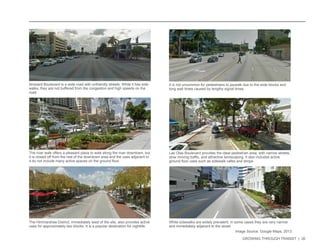 GROWING THROUGH TRANSIT | 30 
Broward Boulevard is a wide road with unfriendly streets. While it has side-walks, 
they are not buffered from the congestion and high speeds on the 
road. 
The river walk offers a pleasant place to walk along the river downtown, but 
it is closed off from the rest of the downtown area and the uses adjacent to 
it do not include many active spaces on the ground floor. 
Las Olas Boulevard provides the ideal pedestrian area, with narrow streets, 
slow moving traffic, and attractive landscaping. It also includes active 
ground floor uses such as sidewalk cafes and shops. 
It is not uncommon for pedestrians to jaywalk due to the wide blocks and 
long wait times caused by lengthy signal times. 
The Himmarshee District, immediately west of the site, also provides active 
uses for approximately two blocks. It is a popular destination for nightlife. 
While sidewalks are widely prevalent, in some cases they are very narrow 
and immediately adjacent to the street. 
Image Source: Google Maps, 2013 
 