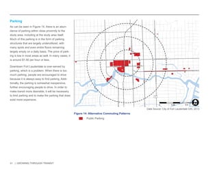 31 | GROWING THROUGH TRANSIT 
Parking 
As can be seen in Figure 14, there is an abun-dance 
of parking within close proximity to the 
study area, including at the study area itself. 
Much of this parking is in the form of parking 
structures that are largely underutilized, with 
many spots and even entire floors remaining 
largely empty on a daily basis. The price of park-ing 
is low in most areas as well. In many cases, it 
is around $1.50 per hour or less. 
Downtown Fort Lauderdale is over-served by 
parking, which is a problem. When there is too 
much parking, people are encouraged to drive 
because it is always easy to find parking. Addi-tionally, 
the parking is somewhat inexpensive, 
further encouraging people to drive. In order to 
make transit more desirable, it will be necessary 
to limit parking and to make the parking that does 
exist more expensive. 
NW 6TH ST 
E LAS OLAS BLVD 
SE 3RD AVE 
NW 7TH AVE 
NE 3RD AVE 
E BROWARD BLVD 
SW 4TH AVE 
S FEDERAL HWY 
S ANDREWS AVE 
W BROWARD BLVD 
N ANDREWS AVE 
N FEDERAL HWY 
SW 2ND ST 
N VICTORIA PARK RD 
SE 2ND ST 
1 
Figure 14: Alternative Commuting Patterns 
Public Parking 
Data Source: City of Fort Lauderdale GIS, 2013 
0 0.25 0.5 
MilesI 
 