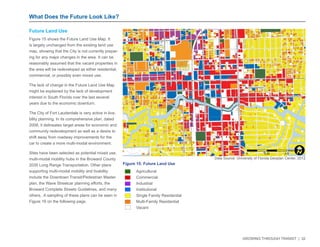 GROWING THROUGH TRANSIT | 32 
What Does the Future Look Like? 
NW 6TH ST 
E LAS OLAS BLVD 
SE 3RD AVE 
NW 7TH AVE 
NE 3RD AVE 
E BROWARD BLVD 
EVA HT4 WS 
YWH LAREDEF S 
EVA SWERDNA S 
W BROWARD BLVD 
N ANDREWS AVE 
N FEDERAL HWY 
SW 2ND ST 
N VICTORIA PARK RD 
SE 2ND ST 
1 
Figure 15: Future Land Use 
Agricultural 
Commercial 
Industrial 
Institutional 
Single Family Residential 
Multi-Family Residential 
Vacant 
Data Source: University of Florida Geoplan Center, 2012 
Future Land Use 
Figure 15 shows the Future Land Use Map. It 
is largely unchanged from the existing land use 
map, showing that the City is not currently prepar-ing 
for any major changes in the area. It can be 
reasonably assumed that the vacant properties in 
the area will be redeveloped as either residential, 
commercial, or possibly even mixed use. 
The lack of change in the Future Land Use Map 
might be explained by the lack of development 
interest in South Florida over the last several 
years due to the economic downturn. 
The City of Fort Lauderdale is very active in liva-bility 
planning. In its comprehensive plan, dated 
2008, it delineates target areas for economic and 
community redevelopment as well as a desire to 
shift away from roadway improvements for the 
car to create a more multi-modal environment. 
Sites have been selected as potential mixed use, 
multi-modal mobility hubs in the Broward County 
2035 Long Range Transportation. Other plans 
supporting multi-modal mobility and livability 
include the Downtown Transit/Pedestrian Master 
plan, the Wave Streetcar planning efforts, the 
Broward Complete Streets Guidelines, and many 
others. A sampling of these plans can be seen in 
Figure 16 on the following page. 
0 0.25 0.5 
MilesI 
 