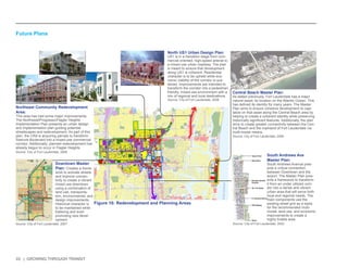 33 | GROWING THROUGH TRANSIT 
£¤1 
OCEAN DR 
7 
84 
£¤441 
£¤1 
1A 
FEDERAL HWY 
ATLANTIC OCEAN 
NW S OCEAN BLVD 
AVE 
S CYPRE 
RAVENSWOOD RD 
S DIXIE HW 
ANO PKY 
E PERIMETER RD 
MCNAB RD 
OAKLAND PARK BLVD 
ANDREWS AVE 
BAYVIEW DR 
DAVIE BLVD 
FEDERAL HWY 
62ND ST 
6TH AVE 
19TH ST 
6TH ST 
26TH ST 
4TH AVE 
56TH ST 
LEY RD 
21ST AVE 
17TH ST 
S ANDREWS AVE 
LAS OLAS BLVD 
COMMERCIAL BLVD 
13TH ST 
ATLANTIC BLVD 
3RD AVE 
18TH AVE 
SW 34TH ST 
24TH ST 
45TH ST 
4TH AVE 
9TH AVE 
31ST AVE 
7TH AVE 
SUNRISE BLVD 
27TH AVE 
WILTON DR 
23RD AVE 
BROWARD BLVD 
20TH AVE 
870 
816 
838 
842 
736 
§¨¦95 
§¨¦595 
Future Land Use 
0 0.5 1 2 
Miles 
Downtown Master 
Plan: Creates a frame-work 
to activate streets 
and improve connec-tivity 
to create a vibrant 
mixed use downtown 
using a combination of 
land use, transporta-tion, 
environmental, and 
design improvements. 
Historical character is 
to be maintained while 
fostering and even 
promoting new devel-opment. 
Northeast Community Redevelopment 
Area: 
This area has had some major improvements. 
The Northwest/Progresso/Flagler Heights 
Implementation Plan presents an urban design 
and implementation plan guiding potential 
streetscapes and redevelopment. As part of this 
plan, the CRA is acquiring parcels to transform 
Sistrunk Boulevard into a mixed-use commercial 
corridor. Additionally, planned redevelopment has 
already begun to occur in Flagler Heights. 
North US1 Urban Design Plan: 
US1 is in a transition stage from com-mercial 
oriented, high-speed arterial to 
a mixed-use urban roadway. The plan 
is meant to ensure that development 
along US1 is coherent. Residential 
character is to be upheld while eco-nomic 
viability of the corridor is sus-tained. 
Improvements are intended to 
transform the corridor into a pedestrian 
friendly, mixed-use environment with a 
mix of regional and local destinations. 
South Andrews Ave 
Master Plan: 
South Andrews Avenue pres-ents 
a critical connection 
between Downtown and the 
airport. The Master Plan pres-ents 
a framework to transform 
it from an under utilized corri-dor 
into a dense and vibrant 
urban area that will serve both 
local and regional needs. The 
main components use the 
existing street grid as a basis 
for the recommended multi-modal, 
land use, and economic 
improvements to create a 
highly livable area. 
Central Beach Master Plan: 
As stated previously, Fort Lauderdale has a major 
natural asset: its location on the Atlantic Ocean. This 
has defined its identity for many years. The Master 
Plan aims to ensure cohesive development to capi-talize 
on that asset along the Central Beach area by 
helping to create a coherent identity while preserving 
historically significant features. Additionally, the plan 
aims to create greater connectivity between the Cen-tral 
Beach and the mainland of Fort Lauderdale via 
multi-modal means. 
Figure 16: Redevelopment and Planning Areas 
Source: City of Fort Lauderdale, 2007 
Source: City of Fort Lauderdale, 2008 
Source: City of Fort Lauderdale, 2009 
Source: City of Fort Lauderdale, 2003 
Source: City of Fort Lauderdale, 2008 
Future Plans 
 