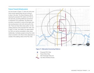 GROWING THROUGH TRANSIT | 34 
Future Transit Infrastructure 
As can be seen in figure 17, there are some new 
future transit opportunities that are coming in 
to play in the area. The Wave Streetcar will be 
passing the proposed FEC station and TOD on 
the east side, providing additional connections 
to downtown Fort Lauderdale. The Wave also 
provides a connection to some of the higher den-sity 
housing areas to the north and south of the 
site. There are three Wave stops within 1/4 mile 
walking distance of the proposed FEC TOD, and 
5 within 1/2 mile. This makes it an ideal location 
for TOD, as it will be accessible to other areas. 
Additionally, it will allow people coming from other 
areas to transfer to the Wave if their destination is 
outside of the walking radius of the FEC TOD. 
NW 6TH ST 
E LAS OLAS BLVD 
SE 3RD AVE 
NW 7TH AVE 
NE 3RD AVE 
E BROWARD BLVD 
SW 4TH AVE 
S FEDERAL HWY 
S ANDREWS AVE 
W BROWARD BLVD 
N ANDREWS AVE 
N FEDERAL HWY 
SW 2ND ST 
N VICTORIA PARK RD 
SE 2ND ST 
1 
Figure 17: Alternative Commuting Patterns 
NW 6TH ST 
E LAS OLAS BLVD 
SE 3RD AVE 
NW 7TH AVE 
NE 3RD AVE 
E BROWARD BLVD 
SW 4TH AVE 
S FEDERAL HWY 
S ANDREWS AVE 
W BROWARD BLVD 
N ANDREWS AVE 
N FEDERAL HWY 
SW 2ND ST 
N VICTORIA PARK RD 
SE 2ND ST 
1 
Proposed FEC Stop 
Future Wave Stop 
FEC Passenger Rail Line 
The Wave Streetcar Route 
0 0.25 0.5 
MilesI 
 
