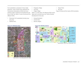 GROWING THROUGH TRANSIT | 36 
Fort Lauderdale is comprised of many neigh-borhoods— 
many of which have organized into 
Homeowners Associations (HOAs) and have 
actively sought to influence the development pat-terns 
in their city. Within ¼ mile of the site are five 
different HOAs: 
• Downtown Fort Lauderdale (includes prop-erty 
area) 
• Sailboat bend 
• Progresso Village 
• City View 
• Flagler Village 
Within a ¾ mile radius, the following HOAs would 
likely want to provide input into Transit Oriented 
Development in this area: 
• Dorsey-Riverbend 
• Victoria Park 
• Beverly Heights 
• Tarpon River 
• Rio Vista 
Figure 20 shows all the nearby HOA boundaries. 
Rock Island 
Community 
Development 
Twinlakes 
Neighborhood 
Assoc. 
Central 
Beach 
Alliance 
Downtown 
Fort Lauderdale 
Civic Assoc. 
Melrose Park 
Lauderdale 
Manors HOA 
Coral Ridge 
Country Club Estate 
Coral Ridge 
Association Inc. 
Edgewood 
Civic Assoc. 
Victoria Park 
Civic Assoc. 
Harbordale 
Civic Assoc. 
South 
Middle 
River 
Civic 
Assoc. 
Central 
Beach 
Alliance 
River Oaks 
Civic Assoc. 
Melrose 
Manors HOA 
Rio Vista Civic Assoc. 
Harbor 
Beach 
HOA 
Riverland 
Civic 
Assoc. 
Croissant 
Park Civic 
Assoc. 
Poinsettia Heights 
Civic Assoc. 
Dorsey-Riverbend HOA 
Poinciana 
Park Civic 
Assoc. 
Sunset Civic 
Assoc. 
Riverside Park 
Residents 
Assoc. 
Tarpon River 
Civic Assoc. 
Lauderdale Isles 
Riverland 
Village 
Ridge 
HOA 
Middle 
River 
Terrace 
Assoc. 
Chula 
Vista 
Sailboat Bend 
Civic Assoc. 
Durrs Homeowners 
Assoc. 
Lake Ridge 
Residents Assoc. 
Dillard 
Park 
HOA 
Residential 
Assoc. 
Shady Banks 
Civic Assoc. 
Flamingo Park 
Civic Assoc. 
Flagler 
Village 
Civic 
Assoc 
Lake Aire Palm View HOA 
Seven Isles 
Homeowners 
Assoc. 
River Run 
Civic Assoc. 
Colee 
Hammock 
HOA 
Progresso 
Village 
Galt Mile 
Community 
Assoc. 
Las Olas Isles 
Homeowners 
Assoc. 
Bal 
Harbour 
HOA 
Sunrise 
Intracoastal HOA 
Harbour Inlet 
Assoc. 
Dolphin 
Isles 
HOA 
Bermuda 
Riviera 
Assoc. 
Lauderdale 
Harbours Assoc. 
Nurmi Isles 
Homeowners 
Assoc. 
Lauderdale West Assoc. 
Lauderdale 
Beach 
HOA 
Hendricks and 
Venice Isles 
Harbour Isles 
of Fort Lauderdale 
Beverly 
Heights 
Riviera Isles 
Improvement 
Assoc. 
Birch Park 
Finger Streets. 
Assoc. 
Coral 
Shores 
Civic Assoc. 
Sunrise Key 
Civic Association 
North 
Golf 
Estates 
HOA 
Idlewyld Improvement 
Assoc. 
River Garden 
Sweeting Estate 
Home 
Beautiful 
Park Civic 
Assoc. 
Golden Heights 
Neighborhood 
Harbor Drive 
Assoc. 
Navarro Isle 
Assoc. 
Breakwater 
Surf Homes 
Laudergate 
Isles Civic 
Assoc. 
Riverland 
Manors 
HOA 
Oak River 
Homeowners 
Assoc. 
River 
Landings 
Riverland 
Woods 
City View 
Townhomes 
Assoc. 
Lewis 
Landing 
Park 
Harbordale 
Park 
South 
Middle 
River Park 
Laura 
Ward 
Plaza 
Sara Horn 
Greenway 
Coral 
Ridge 
Park 
Secretary 
School Park 
Cortez Passive 
Triangle Park 
Gore 
Betz 
Park 
Canine 
Beach 
Oceanside Lot 
Twin Lakes 
North Park 
Morton 
Activity 
Center 
Park 
Warbler 
Wetlands 
Bayview 
Park 
Beach 
Community 
Center 
Vista 
Park 
Willingham 
Park 
Fort 
Lauderdale 
High School 
Bass 
Park 
Bennett 
Elementary 
School 
Sunrise 
Middle 
School Pool 
Lauderdale 
Villas 
Lauderdale Entranceway 
Manors Park 
Middle 
River 
Terrace 
Dillard 
High 
School 
Jack and 
Harriet 
Kaye Park 
George W. 
English 
Park 
Warfield 
Park 
Joseph C. 
Carter Park 
Greenfield 
Park 
Purple 
Pickle 
Park 
Lincoln 
Park 
Provident 
Park 
Sweeting 
Park 
Annie 
Beck 
Park 
North Fork 
School Park 
Virginia 
Shuman Young 
Elementary School 
Victoria 
Stranahan Park 
Park 
Himmarshee 
Esplanade Canals 
Park 
Guthrie-Blake 
Park 
Townsend 
Park 
Huizenga 
Plaza 
Colee 
Hammock 
Park 
Francis L. 
Abreau 
Place 
Major WM 
Lauderdale 
Park Fort Lauderdale 
Aquatic Complex 
D.C. Alexander 
Park 
Fort Lauderdale 
Public Beach 
& Park 
Riverside 
Park 
Stranahan 
High School Florence Hardy 
Park & Southside 
Cultural Center 
Westwood 
Heights 
School 
Westwood 
Traingle 
Park 
Virginia S. 
Young Park 
Riverland 
Park 
Riverland 
Elementary 
Hector 
Park 
Tarpon 
Cove Park 
Tarpon 
River 
Park 
Cliff 
Lake 
Park 
Shirley 
Small 
Park 
Benneson 
Park 
15th Street 
Boat Basin 
Harbordale 
School 
Sunset 
Park 
Hortt 
Park 
Flamingo 
Park Croissant 
Park 
Poinciana 
Park 
Bryant 
Peney 
Park 
Rogers 
Middle 
School 
Floyd Hull 
Stadium 
Snyder 
Park 
Idlewyld 
Park 
Bayview Dr. 
Canal Ends 
Holiday 
Park 
Welcome 
Park 
Dr. Elizabeth 
Hays Civic Park 
Walker 
Park 
Smoker 
Park 
Sailboat Bend 
Preserve Park 
Esterre Davis 
Wright Park 
Coontie 
Hatchee 
Landings 
North Fork 
Riverfront 
Park 
Ann 
Herman 
Park 
Bill Keith 
Preserve 
Peter 
Feldman 
Park 
Riverland 
Woods Park 
Mizell 
Center 
Osswald 
Park 
Las Olas 
Marina 
Marshall 
Point 
New River 
Middle 
School 
Merle 
Fogg 
Park 
Little 
Lincoln 
Park 
Sunland Park 
Elementary 
Northside 
Elementary 
Stephen 
Foster 
Elementary 
William 
Dandy 
Middle 
Dolphin 
Isles 
Park 
Ann Murray 
Greenway 
Cooley's 
Landing Marine 
Facility 
Bubier 
Park 
Riverwalk 
Linear Park Stranahan 
Landing 
Park 
Loggerhead 
Park 
Mills 
Pond 
Park 
Mills Pond Park 
Conservation Site 
Earl 
Lifshey 
Park 
Sistrunk 
Park 
City of Fort Lauderdale: 
Neighborhood Associations / 
Legend 
Streets 
City Limits 
City of Fort Lauderdale Parks 
0 2,000 4,000 Feet 
Figure 19: DDA Boundary 
Data Source: Fort Lauderdale DDA, 2006 
Figure 20: HOA Boundaries 
Data Source: City of Fort Lauderdale, 2012 
 