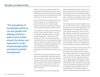 39 | GROWING THROUGH TRANSIT 
Based on the existing conditions analysis, sev-eral 
strengths and opportunity areas have been 
identified that will be used to develop the guiding 
principles that will serve as the basis for the final 
master plan for the site and the study area. 
First of all, the entire site is owned by the County, 
with the exception of one small parcel that is 
owned by the City. This is a major strength, 
because it provides the opportunity to redevelop 
the site without purchasing any additional land. 
The population is generally young and educated, 
and their income levels are diverse. This type 
of population is generally supportive of transit 
oriented development. A review of the other 
conditions for TOD, such as the prevalence of 
households without a car and people who already 
choose to walk to work, further proves the desire 
and openness to multi-modal transportation and 
TOD. Considering the redevelopment plans, 
almost all of them also promote multi-modal 
transportation and the creation of mixed use cen-ters. 
Furthermore, the downtown already serves as a 
built up commercial district that attracts people 
from all around the region. Other major attractors 
in the area include the Himmarshee District and 
Las Olas, which provide retail and entertainment. 
This is a major key necessary for a TOD to be 
successful, as it provides a potential ridership 
base to draw from. 
The downtown fronts a river, which presents a 
great development opportunity. There is a river 
walk, but there is not much connecting it to the 
rest of the downtown. The development pattern 
has somewhat turned its back to the river in some 
areas, but there is the potential to make it a major 
focus of development if redevelopment is done 
properly. 
The existing and future public transportation sys-tems 
are also strong. The site is located across 
the street from a major public transportation hub. 
Additionally, the future transportation improve-ments 
include investments in rail, such as the 
Wave Streetcar and the FEC commuter rail line. 
Rail transit options are more likely to attract 
choice riders (those that are not forced to ride 
transit due to financial or other circumstances), 
and the existing conditions analysis has shown 
that the population in the area is generally com-prised 
of people more likely to be choice riders. 
That being said, there are many issues that need 
to be overcome to create a successful TOD. 
First of all, while there is housing surrounding 
the downtown area, there is not enough housing 
within ¼ mile of the study area. While the down-town 
Census Tract has a population density of 
over 12 people per acre (although that number 
may be slightly higher in the traditionally recog-nized 
downtown due to the high rise condo units), 
it needs to be increased significantly to provide 
the population base necessary to support an 
Urban Downtown TOD (as stated before, this 
requires something closer to 60 people per acre). 
“The prevalence of 
households without a 
car and people who 
already choose to 
walk to work further 
proves the desire and 
openness to multi-modal 
transportation 
and transit oriented 
development.” 
Strengths and Opportunities 
 