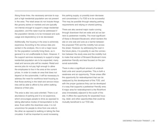 GROWING THROUGH TRANSIT | 40 
Along those lines, the necessary services to sup-port 
a high residential population are not present 
in the area. The retail areas do not include things 
like grocery stores or markets and are typically 
not intense enough to support a large residential 
population, and this need must be addressed if 
the population density is to be increased and auto 
usage and dependency is to be decreased. 
Additionally, the housing in the area is extremely 
expensive. According to the census data pre-sented 
in the analysis, this is not a major issue 
for the population currently living there, as in 
general it is not unaffordable to them. However, if 
the support services necessary to support a large 
residential population are to be expanded, many 
retail and service jobs will be created. Retail and 
service jobs do not pay high enough to allow 
the employees to live in the area at the current 
prices. In order to create an area that does not 
depend on the automobile, it will be necessary to 
address the need for workforce level housing so 
that those working in the retail and service indus-tries 
will be able to afford to live within walking 
distance of their jobs. 
The area is also very auto-oriented. There is an 
abundance of parking and it is not expensive, 
which encourages people to drive as opposed to 
taking alternative modes of transportation to the 
area. Even within the downtown area, it is not 
uncommon for people to drive from one side to 
the other as opposed to walking or taking the free 
circulator. It will be important to avoid increasing 
the parking supply, or possibly even decrease 
and concentrate it, if a TOD is to be successful. 
This may be possible through relaxing parking 
requirements and relying on shared parking. 
There are also several major roads running 
through downtown that are wide and act as bar-riers 
to pedestrian mobility. The most significant 
of these is Broward Boulevard, which borders the 
site on one side and acts as a barrier between 
the proposed TOD and the mobility hub across 
the street. However, by addressing the road in 
the future plans, it is possibly to use the connec-tion 
between the study area and the mobility hub 
to make that section of Broward Boulevard more 
pedestrian friendly and less focused on the per-sonal 
automobile. 
There is also a significant amount of underuti-lized 
units and vacant properties. This is both a 
weakness and an opportunity. Those areas offer 
the opportunity for redevelopment that can be 
catalyzed by the development of this TOD, and 
with the proper guidance they can be developed 
in a way that supports a pedestrian friendly area. 
A major area for redevelopment is the Riverfront 
area immediately adjacent to the south of the 
site. It offers the opportunity for expanded hous-ing, 
retail, and other opportunities that could be 
mutually beneficial to our TOD site. 
 