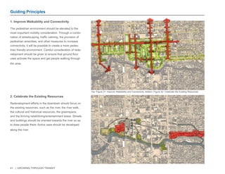 41 | GROWING THROUGH TRANSIT 
1. Improve Walkability and Connectivity 
The pedestrian environment should be elevated to the 
most important mobility consideration. Through a combi-nation 
of streetscaping, traffic calming, the provision of 
pedestrian amenities, and other measures to increase 
connectivity, it will be possible to create a more pedes-trian 
friendly environment. Careful consideration of rede-velopment 
should be given to ensure that ground floor 
uses activate the space and get people walking through 
the area. 
Guiding Principles 
2. Celebrate the Existing Resources 
Redevelopment efforts in the downtown should focus on 
the existing resources, such as the river, the river walk, 
the cultural and historical resources, the greenspace, 
and the thriving retail/dining/entertainment areas. Streets 
and buildings should be oriented towards the river so as 
to draw people there. Active uses should be developed 
along the river. 
Top: Figure 21: Improve Walkability and Connectivity. Bottom: Figure 22: Celebrate the Existing Resources 
 