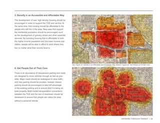 GROWING THROUGH TRANSIT | 42 
3. Densify in an Accessible and Affordable Way 
The development of new, high density housing should be 
encouraged in order to support the TOD and rail line. At 
the same time, that housing should be affordable to the 
people who will live in the area. New uses that support 
the residential population should be encouraged, such 
as the development of grocery stores and other essential 
services. By including housing that is affordable to both 
the higher income population and the lower income pop-ulation, 
people will be able to afford to work where they 
live no matter what their income level is. 
4. Get People Out of Their Cars 
There is an abundance of inexpensive parking and roads 
are designed to move vehicles through as fast as pos-sible. 
Major roads should be redesigned to slow traffic, 
and new parking should be avoided. Instead, shared 
parking should be encouraged to take full advantage 
of the existing parking and to ensure that it is being uti-lized 
properly. Multi-modal transportation connections 
between the TOD and the rest of downtown should be 
developed to ensure that people can utilize the area 
without a personal vehicle. 
Top: Figure 23: Densify in an Affordable and Accessible Way. Bottom: Figure 24: Get People out of their Cars. 
 