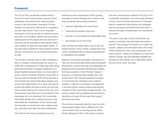 Foreword 
The City of Fort Lauderdale is determined to 
become a multi-modal city that supports transit, 
walkability, and livability with reduced depen-dence 
on the automobile. Downtown Fort lau-derdale 
has long faced high levels of congestion 
but also high levels of use. It is an important 
destination in the city as well as containing many 
key parts of its roadway network and providing a 
central spine for the people who live and work in 
the area, and its potential for high density mixed 
uses creates an attractive real estate market . It 
has also been targeted for future premium transit 
service, and will thus act as a transit connection 
as well. 
The corridor currently faces a major challenge in 
that it is unable to accommodate the amount of 
traffic that is demanded of it each day while being 
permanently limited in capacity. Widening is no 
longer feasible because there is no more right of 
way on which to expand. However, the growth of 
the area and the desires of the City to become a 
more livable and multi-modal place creates pres-sure 
for the determination of a vision and plan for 
growth that allows this area to grow into one that 
more closely matches the values of the City. The 
Florida East Coast Rail Line is now slated to host 
passenger rail, and downtown Fort Lauderdale 
will benefit greatly from a station as such a stop 
will enable the revitalization of the area through 
the introcution of mixed land uses, higher densi-ties, 
and other new high intensity development. 
The path for this future development can be 
achieved via the consideration of four guiding 
principles for future development, based on the 
area’s potential and existing conditions: 
• Improve walkability and connectivity 
• Celebrate the existing resources 
• Densify in an Accessible and Affordable Way 
• Get People out of Their Cars 
Each of these principles holds a key to the suc-cessful 
function of the corridor, ranging from eco-nomic 
competitiveness to transit supportiveness 
to walkability and livability. 
Based on the guiding principles, conceptual cor-ridor 
and study area alternatives were developed 
that present a future that does not perpetuate the 
traditional auto-dependent development pattern 
that has prevailed in South Florida. Instead, it 
focuses on increasing local mobility and multi-modal 
travel. This scenario presents increases 
in connectivity and changes to the roadway 
network. It calls for an increase in development 
in focused activity centers while preserving the 
character of the surrounding neighborhoods. The 
activity centers will be walkable and provide the 
densities and types of land uses that support 
transit and business. 
The scenario presented calls for a land use and 
transportation pattern that is different from the 
current pattern that is occurring across South 
Florida. Because of this it will require coordina-tion 
and communication between the City of Fort 
Lauderdale, developers, the community, Broward 
County, and the Florida Department of Transpor-tation 
to implement new policies and strategies 
that are innovative but essential for this area to 
become the type of livable place the City desires 
for it to be. 
This plan is one step of many that will be nec-essary 
to transition into the livable future that is 
desired. The purpose of this plan is to inspire dis-cussion, 
debate, and innovation about the future, 
further solidify the vision, and incorporate it into 
future actions. It allows for adaption as needs and 
desires change, and will ultimately facilitate the 
transition of the corridor into a destination where 
we can all live, work, and play. 
 