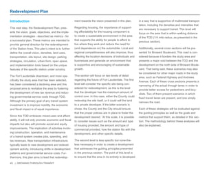 45 | GROWING THROUGH TRANSIT 
Redevelopment Plan 
Introduction 
This next step, the Redevelopment Plan, pres-ents 
the vision, goals, objectives, and the imple-mentation 
strategies - described as metrics - for 
a successful plan. These metrics are intended to 
provide general direction for the redevelopment 
of the Station Area. This plan’s intent is to further 
define the overall vision, densities, land uses, 
transportation, site layout, site design, parking 
strategies, circulation, urban form, open space, 
and implementation tools based on the unique 
features of the specific station under scrutiny. 
The Fort Lauderdale downtown, and more spe-cifically 
the study area that has been selected, 
has been considered a declining area and this 
proposal aims to revitalize the area by fostering 
the development of new tax revenue and reduc-ing 
governmental service costs through TOD. 
Although the primary goal of any transit system 
investment is to improve mobility, the economic 
and fiscal impact is of equal importance. 
Since this TOD embraces mixed-uses and afford-ability, 
it will not only promote economic and fiscal 
impacts but also will promote social and equity 
improvements. The implication of activities involv-ing 
construction, operation, and maintenance 
of a transit system creates jobs, spending, and 
tax revenues. New transportation infrastructure 
typically leads to new development and redevel-opment 
activity, introducing shifts in development 
patterns and governmental service costs. Fur-thermore, 
this plan aims to lead that redevelop-ment 
towards the vision presented in this plan. 
Regarding housing, the importance of support-ing 
affordability for the housing component is 
to create a sustainable environment in the area 
that supports the ability for people to afford to 
live where they work and reduce the need for 
(and dependence on) the automobile. Local and 
regional competitiveness will also improve, thus 
affecting the location decisions of individuals and 
businesses and generate an environment that 
is supportive and encouraging of sustainable 
growth. 
This section will focus on two levels of detail 
regarding the future of Fort Lauderdale. The first 
level will consider the specific site being con-sidered 
for redevelopment, as this is the level 
that the developer has the maximum amount of 
control over. In this case, either the County could 
redevelop the site itself, or it could sell the land 
to a private developer. If the latter scenario is 
chose, the County and the City should ensure 
that the proper policies are in place to foster the 
development desired. At this scale, it is possible 
to consider issues such as the amount and type 
of housing provided, the amount and type of 
commercial provided, how the station fits with the 
development, and other specific details. 
The second level is less specific but none-the-less 
necessary in order to create a development 
that addresses the guiding principles presented 
in the previous section. The point of this level is 
to ensure that the area in its entirety is developed 
in a way that is supportive of multimodal transpor-tation, 
including the densities and intensities that 
are necessary to support transit. This level will 
focus on the area that is within walking distance 
of the TOD (1/4 mile radius, as presented in the 
previous section). 
Additionally, several cross sections will be pre-sented 
for Broward Boulevard. This road is con-sidered 
because it borders the study area and 
presents a major void between the TOD and the 
development on the north side of Broward Boule-vard. 
That being said, these scenarios may also 
be considered for other major roads in the study 
area, such as Federal Highway and Andrews 
Avenue. Each of these cross sections presents a 
narrowing of the actual through lanes in order to 
provide better access for pedestrians and bicy-clists. 
Two of them present scenarios in which 
fixed transit lanes are present, and one simply 
narrows the road. 
Each of these strategies will be evaluated against 
the guiding principles as well as the goals and 
metrics that support them, as detailed in this sec-tion. 
The methodology behind these analyses will 
also be explained. 
 